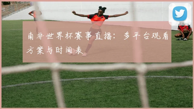 南非世界杯赛事直播：多平台观看方案与时间表