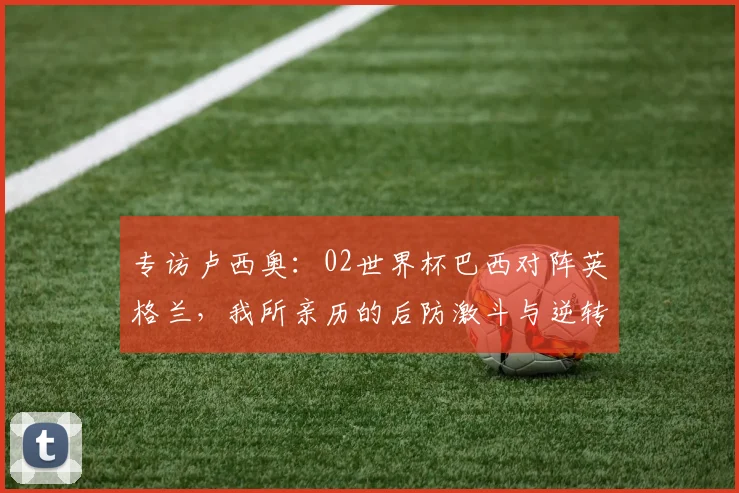 专访卢西奥：02世界杯巴西对阵英格兰，我所亲历的后防激斗与逆转时刻