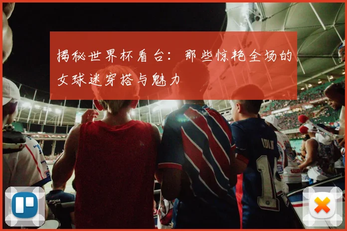 揭秘世界杯看台：那些惊艳全场的女球迷穿搭与魅力