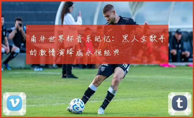 南非世界杯音乐记忆：黑人女歌手的激情演绎成永恒经典