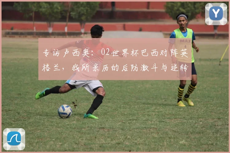 专访卢西奥：02世界杯巴西对阵英格兰，我所亲历的后防激斗与逆转时刻