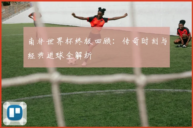 南非世界杯终极回顾：传奇时刻与经典进球全解析