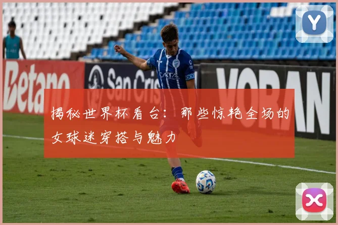 揭秘世界杯看台：那些惊艳全场的女球迷穿搭与魅力