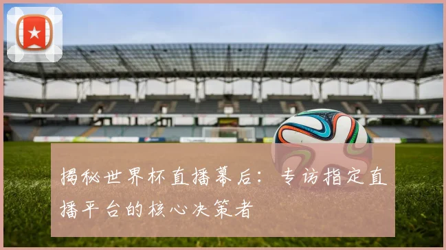 揭秘世界杯直播幕后：专访指定直播平台的核心决策者