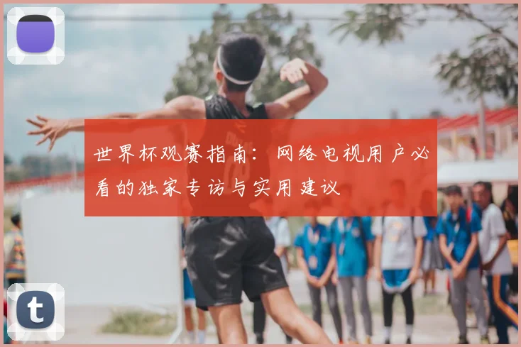 世界杯观赛指南：网络电视用户必看的独家专访与实用建议
