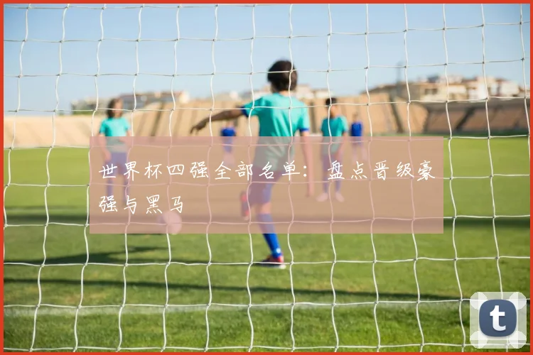 世界杯四强全部名单：盘点晋级豪强与黑马