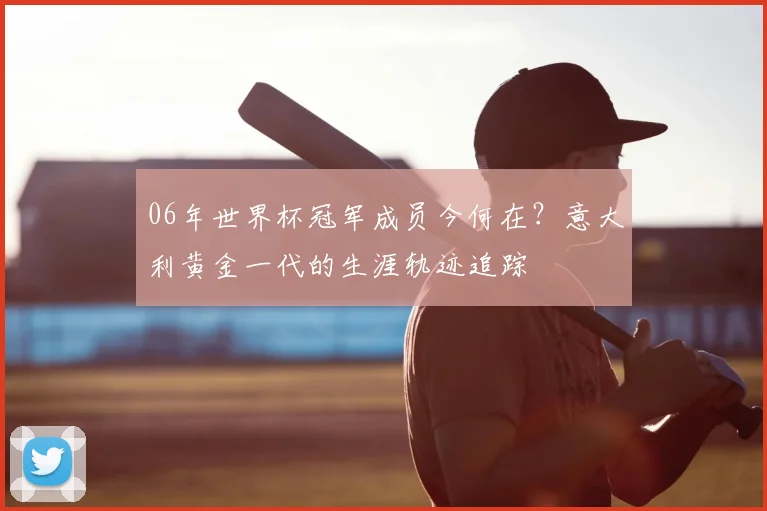 06年世界杯冠军成员今何在？意大利黄金一代的生涯轨迹追踪