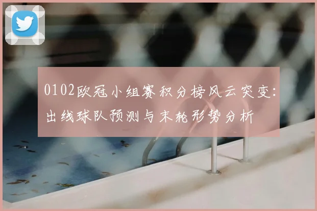 0102欧冠小组赛积分榜风云突变：出线球队预测与末轮形势分析