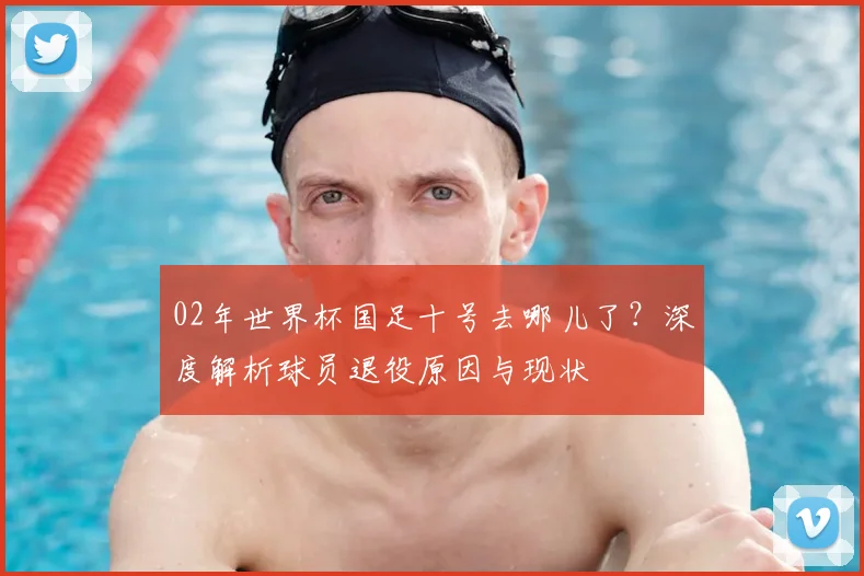 02年世界杯国足十号去哪儿了？深度解析球员退役原因与现状